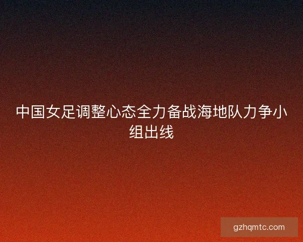 中国女足调整心态全力备战海地队力争小组出线